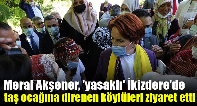 Meral Akşener, ‘yasaklı’ İkizdere’de taş ocağına direnen köylüleri ziyaret etti