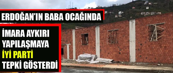 ERDOĞAN’IN BABA OCAĞINA İMARA AYKIRI YAPILAŞMAYA İYİ PARTİ TEPKİ GÖSTERDİ
