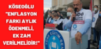 KÖSEOĞLU ”ENFLASYON FARKI AYLIK ÖDENMELİ, EK ZAM VERİLMELİDİR!”