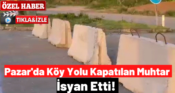 Pazar’da Köy Yolu Kapatılan Muhtar İsyan Etti